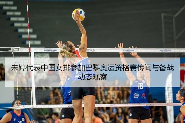 朱婷代表中国女排参加巴黎奥运资格赛传闻与备战动态观察